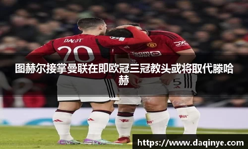 图赫尔接掌曼联在即欧冠三冠教头或将取代滕哈赫